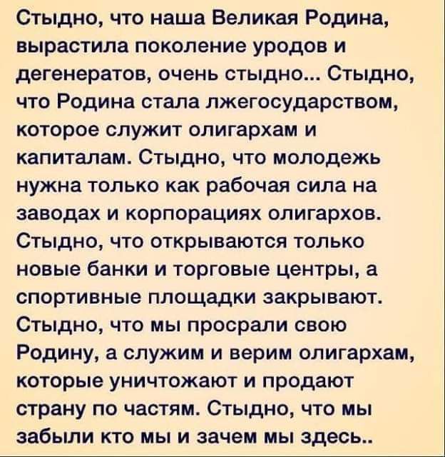 Стыдно что наша Великая Родина вырастила поколение уродов и дегенератов очень СТЫДНО СТЫДНО что Родина стала пжегосударством которое служит олигархам и капиталам Стыдно что молодежь нужна только как рабочая сила на заводах И корпорациях олигархов Стыдно ЧТО открываются ТОЛЬКО новые банки И торговые центры спортивные площадки закрывают СТЫДНО ЧТО мы просрали СВОЮ Родину а служим и верим олигархам к