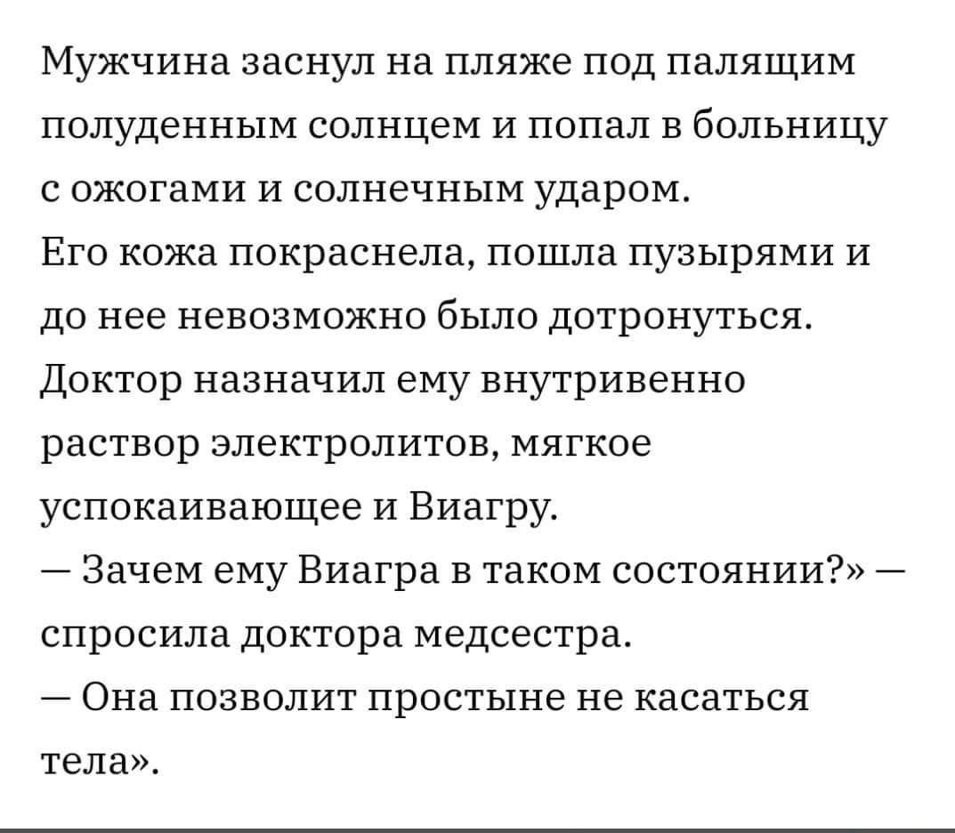 Мужчина заснул на пляже ПОД палящим ПОЛУДЭННЫМ солнцем И попал В больницу С ОЖОГЗМИ И Солнечным ударом ЕГО кожа покраснела ПОШЛЗ ПУЗЬХРЯМИ И до нее НЕВОЗМОЖНО было дОТрОНУТЬСЯ Доктор назначил ему внутривенно РЗСТБОР ЭЛЕКТРОЛИТОЕ МЯГКОЕ успокаивающее и Виагру Зачем ему Виагра в таком состоянии спросила доктора медсестра Она позволит простыне НЕ касаться тела