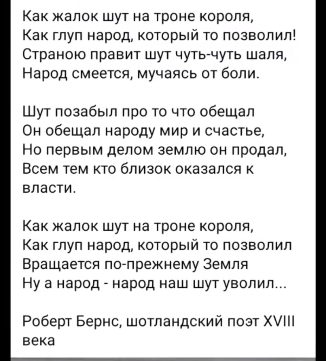 Как жапок шут на троне короля Как глуп народ который то позволил Страною правит шут чуть чуть шаля Народ смеется мучаясь от боли Шут позабыл про то что обещал Он обещал народу мир и счастье НО первым делом ЗЕМЛЮ ОН продал Всем тем кто близок оказался ЕЛЗСТИ Как жалок шут на троне короля Как глуп народ который то позволил Вращается кто прежнему Земля Ну а народ народ наш шут уволил Роберт Бернс шот