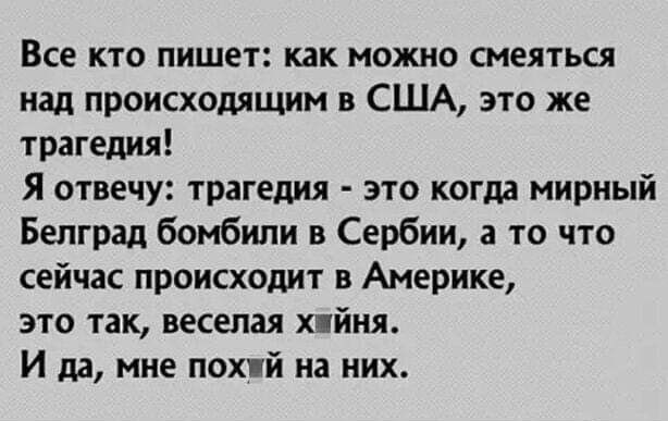 Все кто пишет как можно смеяться над происходящим в США это же трагедия Я отвечу трагедия это когда мирный Белград бомбили в Сербии а то что сейчас происходит в Америке это так веселая ним И да мне пох й на них