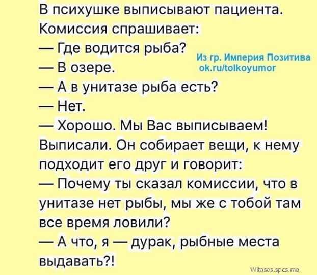 В психушке выписывают пациента КОМИССИЯ спрашивает _ 9 Где водится рыба ФУ В озере ммоікоуито А в унитазе рыба есть Нет Хорошо Мы Вас выписываем выписали Он собирает вещи к нему подходит его друг и говорит ПОЧЕМУ ТЫ СКЗЗБП КОМИССИИ ЧТО В унитазе нет рыбы мы же с тобой там все ВРЕМЯ ПОВИПИ А что я дурак рыбные места выдавать