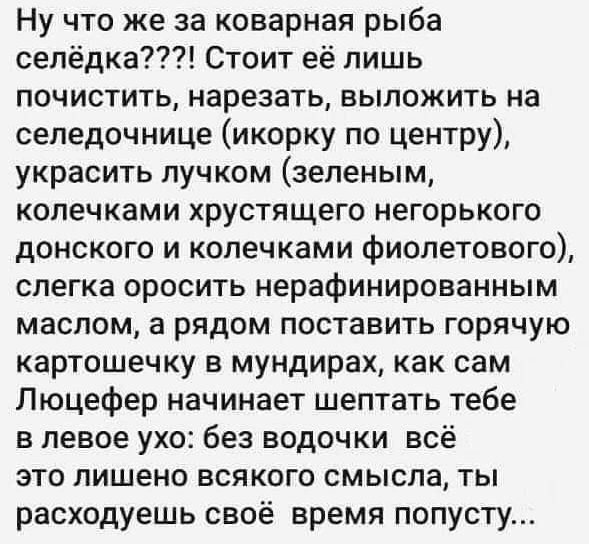 Ну что же за коварная рыба селёдка Стоит её лишь почистить нарезать выложить на сепедочнице икорку по центру украсить пучком зеленым колечками хрустящего негорького донского и колечками фиолетового слегка оросить нерафинированным маслом а рядом поставить горячую картошечку в мундирах как сам Люцефер начинает шептать тебе в левое ухо без водочки всё это лишено всякого смысла ты расходуешь своё врем