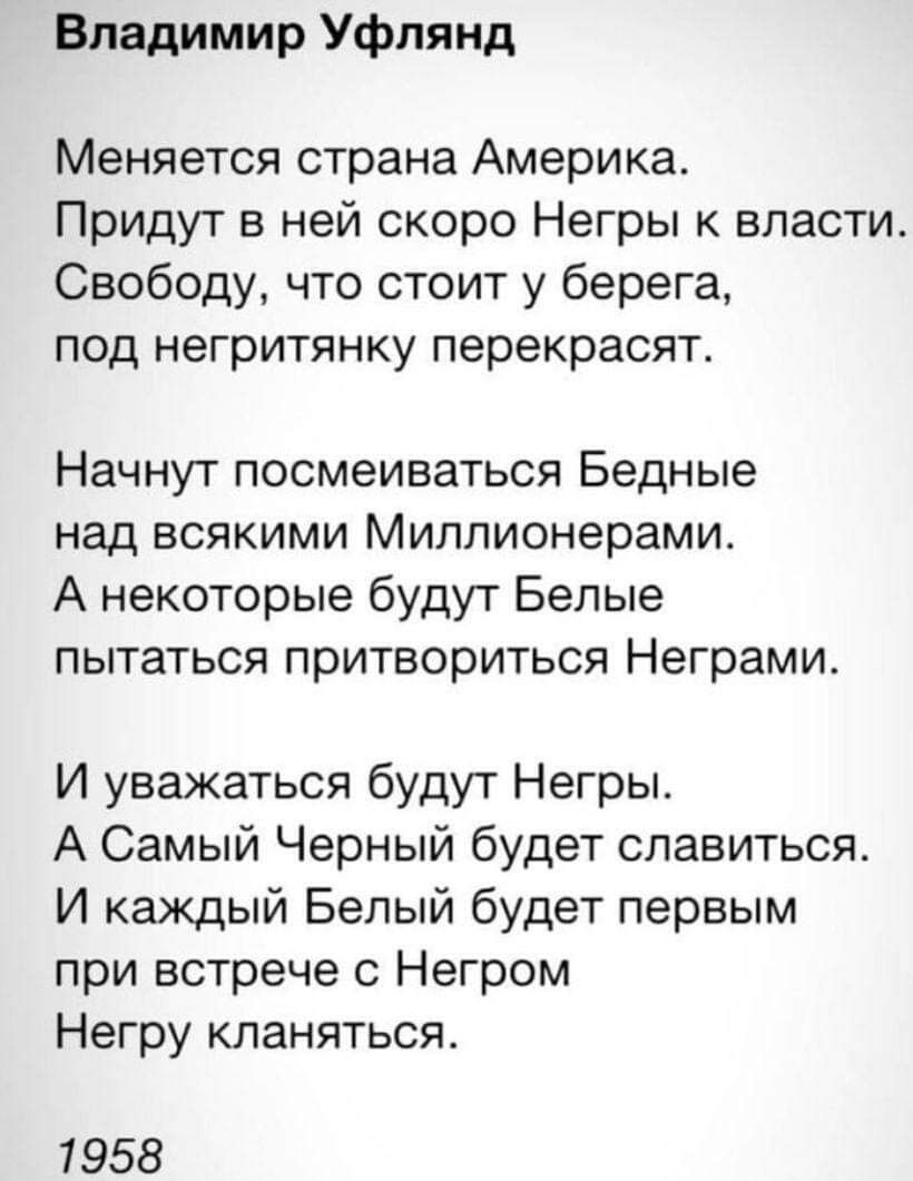 Владимир Уфлянд Меняется страна Америка Придут в ней скоро Негры власти Свободу что стоит у берега под негритянку перекрасят Начнут посмеиваться Бедные над всякими Миллионерамит А некоторые будут Белые пытаться притвориться Неграми И уважаться будут Негры А Самый Черный будет спавиться И каждый Белый будет первым при встрече с Негром Негру кланяться 1958