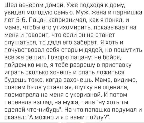 Шел вечером домой Уже подходя к дому увидал молодую семью Муж жена и парнишка лет 5 6 Пацан капризничап как я поняп и мама чтобы его утихомирить показывает на меня и говорит что если он не станет слушаться то дядя его заберет Я хоть и почувствовал себя старым дядей но пошутить все же решил Говорю пацану не Бойся пойдем ко мне я тебе разрешу в приставку играть окопько хочешь и спать ложиться будешь