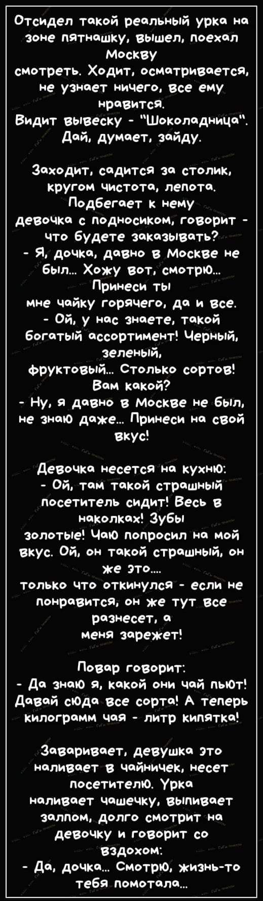 Отсидел такой реальный урна на зоне пятнашку вьішел поехал Москву смотреть Ходит осмотривчется не узнает ничего все ему нравится Видит вывеску Шоколадница Дай думает зайду Заходит садится за столик кругом чистота пепота Подбегает нему девочки с подносиком говорит что Будете заказывать Я дочка давно в Мескве ие был Хожу вот смотрю Примеси ты мне чайку горячем дп и все Ой у нас знаете такой богатый 