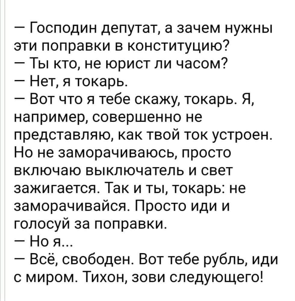 Господин депутат а зачем нужны эти поправки в конституцию Ты кто не юрист ли часом Нет я токарь Вот что я тебе скажу токарь Я например совершенно не представляю как твой ток устроен Но не заморачиваюсь просто включаю выключатель и свет зажигается Так и ты токарь не заморачивайся Просто иди и голосуй за поправки Но Всё свободен Вот тебе рубль иди миром Тихон зови следующего