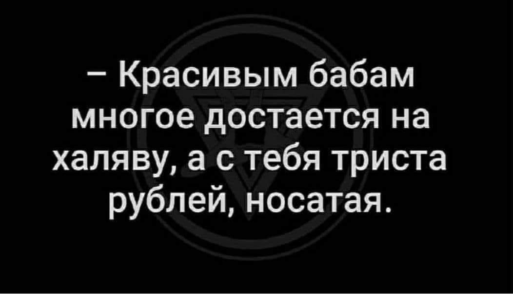 Красивым бабам многое достается на халяву а с тебя триста рублей носатая