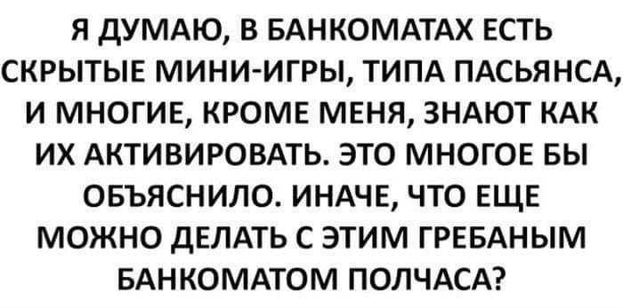 Я дУМАЮ В БАНКОМАТАХ ЕСТЬ СКРЫТЫЕ МИНИ ИГРЫ ТИПА ПАСЬЯНСА И МНОГИЕ КРОМЕ МЕНЯ ЗНАЮТ КАК ИХ АКТИВИРОВАТЬ ЭТО МНОГОЕ БЫ ОБЪЯСНИЛО ИНАЧЕ ЧТО ЕЩЕ МОЖНО ДЕЛАТЬ С ЭТИМ ГРЕБАНЫМ БАНКОМАТОМ ПОЛЧАСА