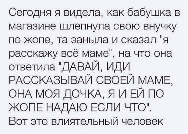 Сегодня я видела как бабушка в магазине шлепнула свою внучку по жопе та заныла и сказал я расскажу всё маме на что она ответила ДАВАЙ ИДИ РАССКАЗЫВАЙ СВОЕЙ МАМЕ ОНА МОЯ ДОЧКА Я И ЕЙ ПО ЖОПЕ НАДЮ ЕСЛИ ЧТО Вот это влиятельный человек