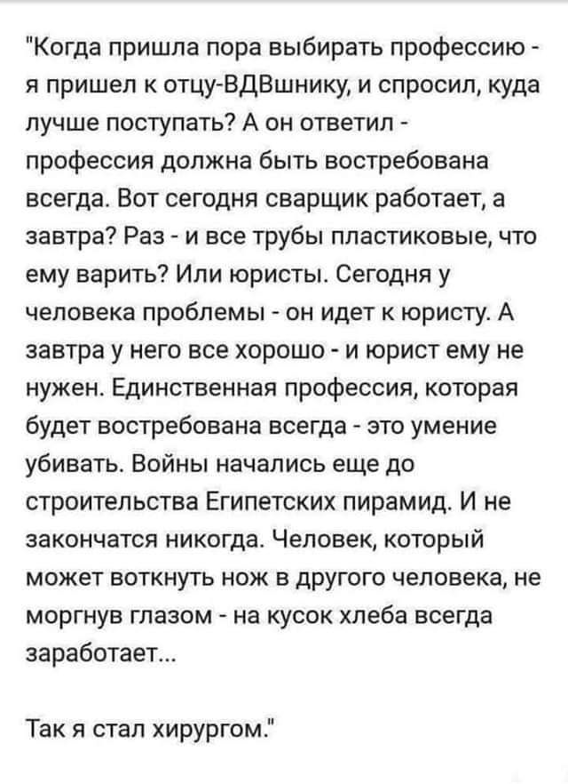 Когда пришла пора выбирать профессию я пришел к отцу ЕдВшнику и спросил куда лучше поступать А он ответил профессия должна быть востребована всегда Вот сегодня сварщик работает а завтра Раз и все трубы пластиковые что ему варить Или юристы Сегодня у человека проблемы он идет к юристу А завтра у него все хорошо и юрист ему не нужен Единственная профессия которая будет востребована всегда это умение