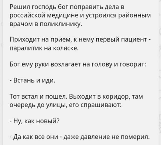 Решил господь бог поправить дела в российской медицине и устроился районным врачом в поликлинику Приходит на прием к нему первый пациент паралитик нв коляске Бог ему руки возлагает на голову и говорит Встань и иди Тот встал и пошел Выходит в коридор там очередь до улицы его спрашивают Ну как новый да как все они даже давление не померил