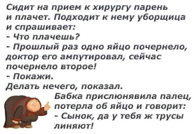 Сидит на прием к хирургу парень и плачет Подходит к нему уборщица и спрашивает Что плачешь Прошлый раз одно яйцо почернело доктор его ампутировал сейчас почернело второе Покажи Делать нечего показал Бабка прислюнивила палец потерла об яйцо и говорит Сынок да у тебя ж трусы линяют