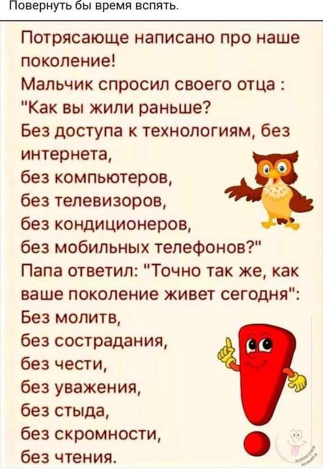 Повернуть бы время вспять Потрясающе написано про наше поколение Мальчик спросил своего отца Как вы жили раньше Без доступа к технологиям без интернета без компьютеров 6 без телевизоров без кондиционеров без мобильных телефонов Папа ответил Точно так же как ваше поколение живет сегодня Без молитв без сострадания без чести без уважения без стыда без скромности без чтения