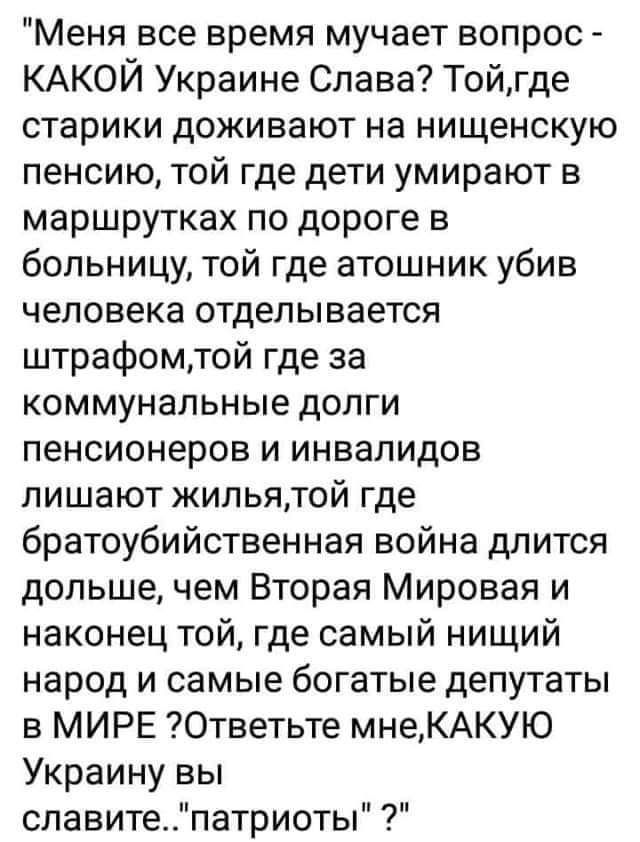 Меня все время мучает вопрос КАКОЙ Украине Слава Тойгде старики доживают на нищенскую пенсию той где дети умирают в маршрутках по дороге в больницу той где атошник убив человека отделывается штрафомтой где за коммунальные долги пенсионеров и инвалидов лишают жильятой где братоубийственная война длится дольше чем Вторая Мировая и наконец той где самый нищий народ и самые богатые депутаты в МИРЕ Отв