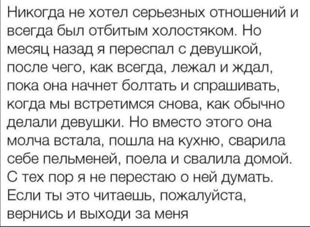 Никогда не хотел серьезных отношений и всегда был отбитым холостяком Но месяц назад переспал с девушкой после чего как всегда лежал и ждал пока она начнет болтать и спрашивать когда мы встретимся снова как обычно делали девушки Но вместо этого она молча встала пошла на кухню сварила себе пельменей поела и свалила домой С тех пор я не перестаю о ней думать Если ты это читаешь пожалуйста вернись и в