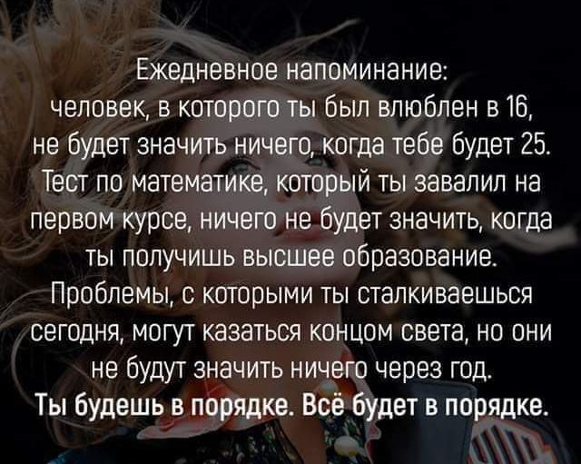 Ежедневное напоминание человек в которого ты был влюблен в 16 не будет значить ничего когда тебе Будет 25 Тест по математике который ты завалил на первом курсе ничего не будет значить когда ты получишь высшее образование Проблемы с которыми ты сталкиваешься сегодня могут казаться концом света но они не будут значить ничего через год Ты будешьв порядке Всё будет в порядке