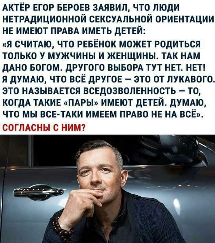 АКТЕР ЕГОР БЕРОЕВ ЗАЯБИД ЧТО ЛЮДИ НЕТРАДИЦИОННОЙ СЕКСУАЛЬНОЙ ОРИЕНТАЦИИ НЕ ИМЕЮТ ПРАВА ИМЕТЬ дЕТЕЙ Я считдю ЧТО РЕБЁНОК МОЖЕТ РОДИТЬСЯ ТОЛЬКО У МУЖЧИНЫ И ЖЕНЩИНЫ ТАК НАМ дАНО БОГОМ дРУГОГО ВЫБОРА ТУТ НЕТ НЕТ Я дУМАЮ ЧТО ВСЁ дРУГОЕ ЗТО ОТ ПУКАВОГ ЭТО НАЗЫВАЕТСЯ ВСЕДОЗВОПЕННОСТЬ ТО КОГДА ТАКИЕ ПАРЫ ИМЕЮТ дЕТЕЙ дУМАЮ ЧТО МЫ ВСЕ ТАКИ ИМЕЕМ ПРАВО НЕ НА ВСЁ СОГЛАСКЁЫ С НИЦ