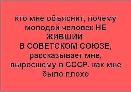 кто мне объяснит почему молодой человек НЕ ЖИВШИЙ В СОВЕТСКОМ СОЮЗЕ рассказывает мне выросшему СССР как мне было плохо