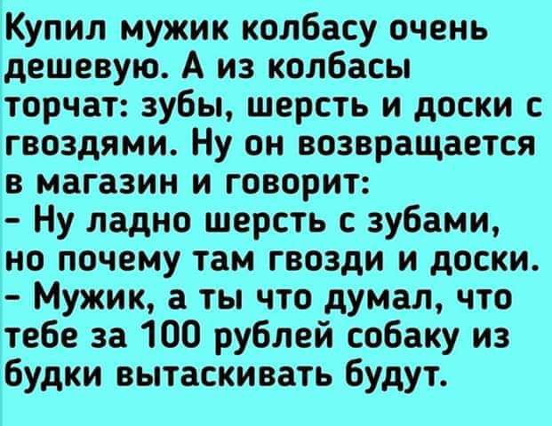 Купил мужик колбасу очень дешевую А из колбасы торчат зубы шерсть и доски с гвоздями Ну он возвращается в магазин и говорит Ну ладно шерсть зубами но почему там гвозди и доски Мужик а ты что думал что тебе за 100 рублей собаку из ібудки вытаскивать будут