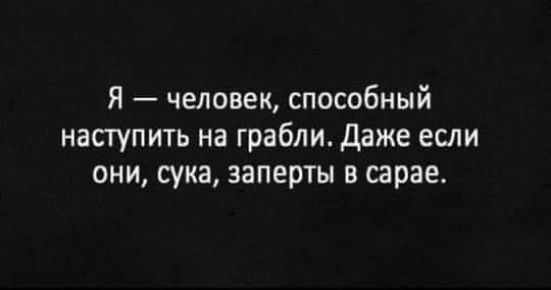 Я человек способный наступить на грабли даже если они сука заперты в сарае