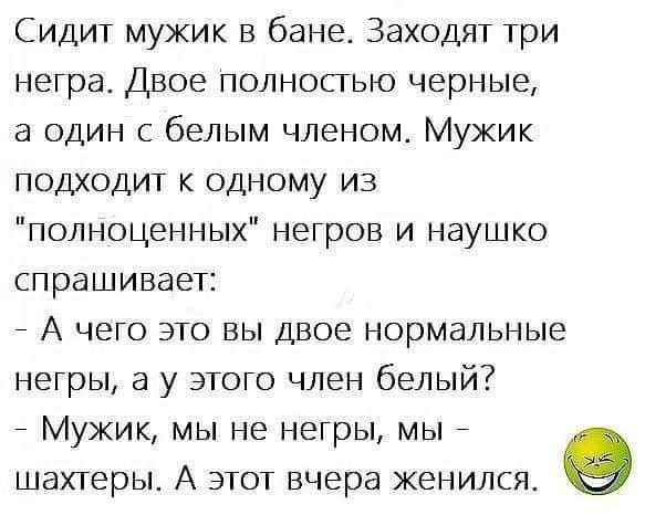 Сидит мужик в бане Заходят три неграе Двое полностью черные а один с белым членом Мужик подходит к одному из полноценных негров и наушко спрашивает А чего это вы двое нормальные негры а у этого член белый МУЖИК МЫ НЕ НЕГРЫ МЫ ШаХТЕРЫ А ЭТОТ вчера ЖеНИЛСЯ е