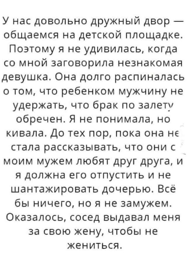 У нас довольно дружный двор общаемся на детской площадке Поэтому я не удивилась когда со мной заговорила незнакомая девушка Она долго распиналась о том что ребенком мужчину не удержать что брак по залету обречен Я не понимала но кивала До тех пор пока она не стала рассказывать что они с моим мужем любят друг дРУГа и я должна его отпустить и не шантажировать дочерью Всё бы ничего но я не замужем Ок