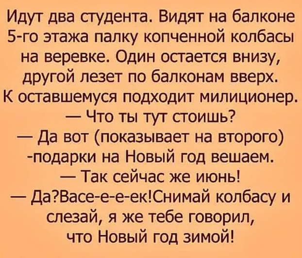 Идут два студента Видят на балконе 5 го этажа палку копченной колбасы на веревке Один осгается внизу другой лезет по бапконам вверх К осгавшемуся подходит милиционер Что ты тут сгоишь Да вот показывает на второго подарки на Новый год вещаем Так сейчас же июнь ДаВасеееекСнимай колбасу и слезай я же тебе говорил что Новый год зимой