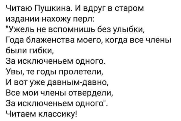 Читаю Пушкина И вдруг в старом издании нахожу перл Ужель не вспомнишь без улыбки Года блаженства МОЭГО КОГДЭ все ЧЛЕНЫ были гибки За исключеньем одного Увы те годы пропетепи И вот уже давным давно Все мои члены отвердели За искпюченьем одного Читаем классику