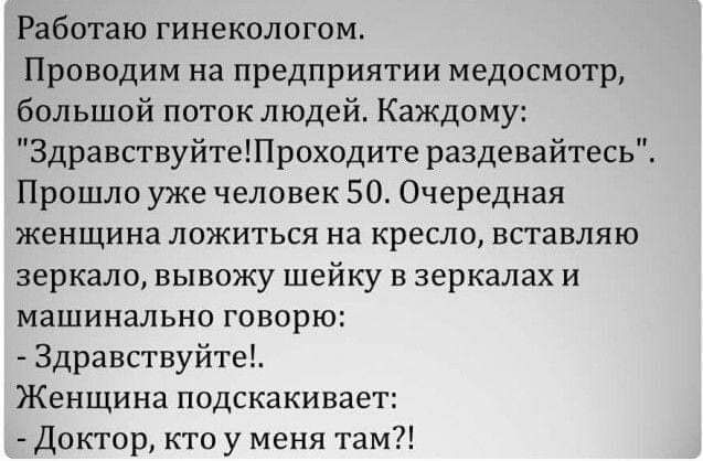 Работаю гинекологом Проводим на предприятии медосмотр большой поток людей Каждому Здравствуйтетроходите раздевайтесь Прошло уже человек 50 Очередная ЖЕНЩИНЕ ЛОЖИТЬСЯ на КРЕСЛО ВСТЗВЛЯЮ зеркало вывожу шейку в зеркалах и машинально говорю Здравствуйте Женщина подскакивает Доктор кто у меня там