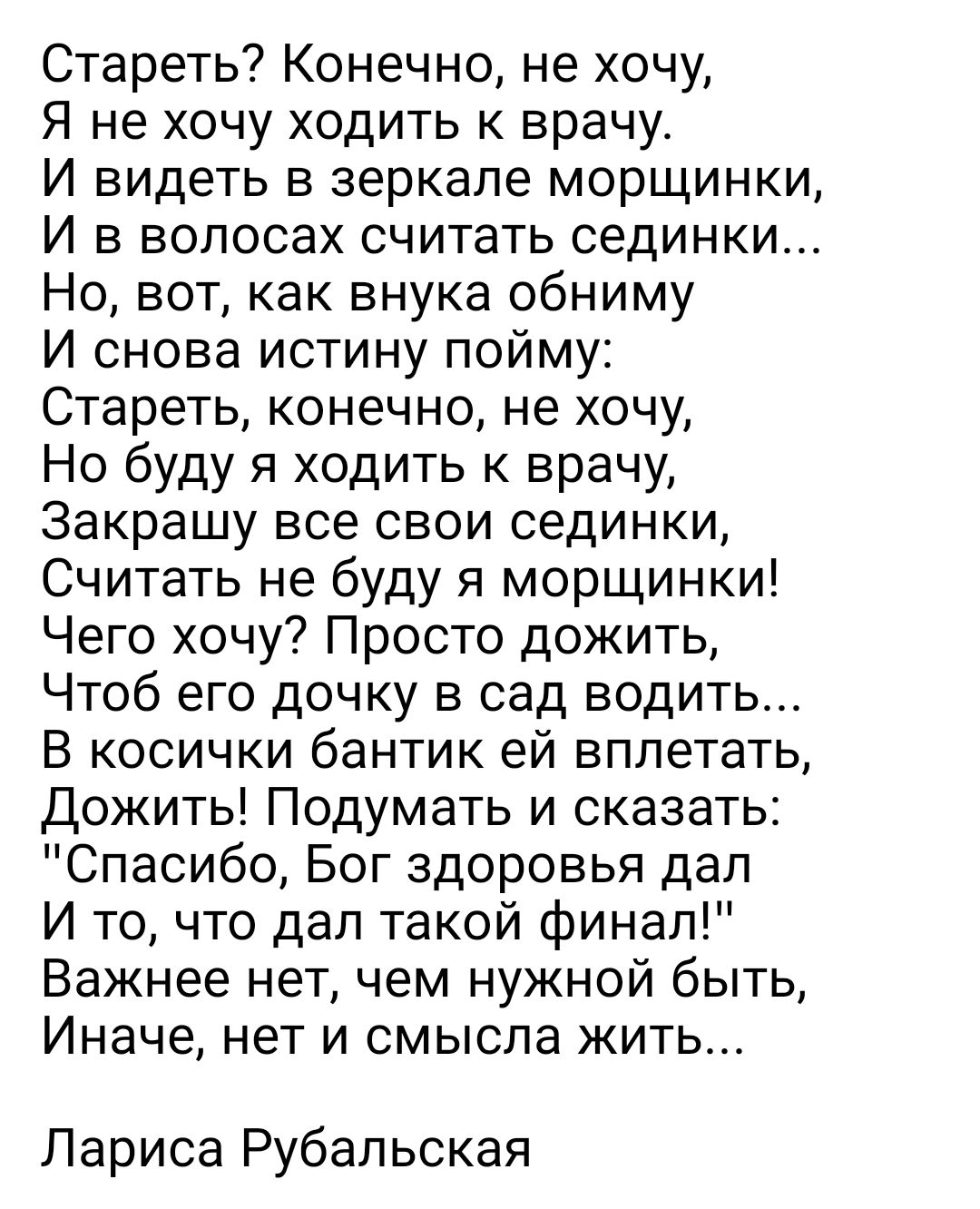 Стареть Конечно не хочу Я не хочу ходить к врачу И видеть в зеркале морщинки И в волосах считать оединки Но вот как внука обниму И снова истину пойму Стареть конечно не хочу Но буду я ходить к врачу Закрашу все свои сединки Считать не буду я морщинки Чего хочу Просто дожить Чтоб его дочку в сад водить В косички бантик ей вппетать Дожить Подумать и сказать Спасибо Бог здоровья дап И то что дал тако