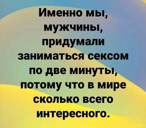 Именно мы мужчины придумали заниматься сексом по две минуты потому что в мире сколько всего интересного