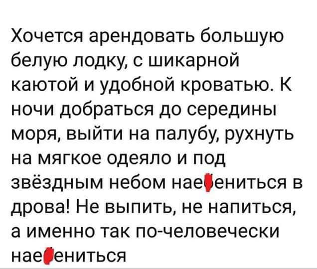 Хочется арендовать большую белую лодку шикарной каютой и удобной кроватью К ночи добраться до середины моря выйти на палубу рухнуть на мягкое одеяло и под звёздным небом наеениться в дрова Не выпить не напиться а именно так по человечески наеениться