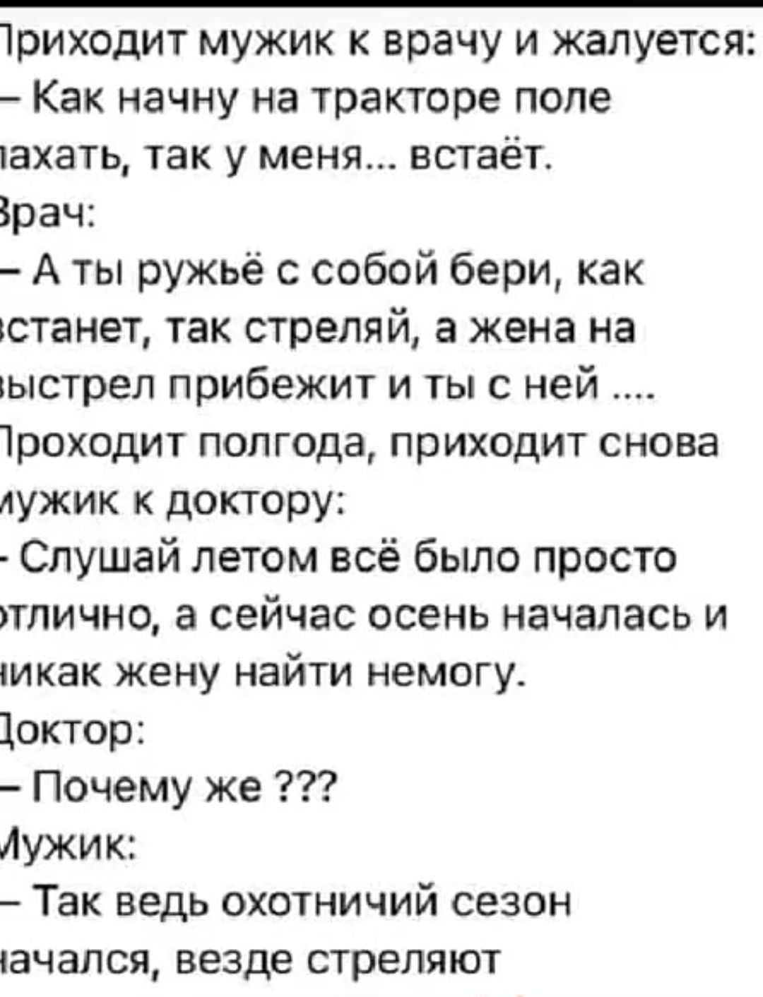 1риходит мужик к врачу и жалуется Как начну на тракторе попе тахать так у меня ВСТаЁТ Брач А ты ружьё с собой бери как станет так стреляй а жена на ыстрел прибежит и тыс ней 1роходит полгода приходит снова лужик к доктору Слушай летом всё было просто тлично а сейчас осень началась и МКЗК жену НЗЙТИ НЕМОГУ Щоктор Почему же Аужик Так ведь ОХОТНИЧИЙ СЕЗОН пачался ВЕЗДЕ стреляют