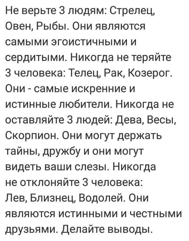 Не верьте 3 людям Стрелец Овен Рыбы Они являются самыми эгоистичными и сердитыми Никогда не теряйте 3 человека Телец Рак Козерог Они самые искренние и истинные любители Никогда не оставляйте 3 людей Дева Весы Скорпион Они могут держать тайны дружбу и они могут видеть ваши слезы Никогда не отклоняйте 3 человека Лев Близнец Водолей Они являются истинными и честными друзьями Делайте выводы