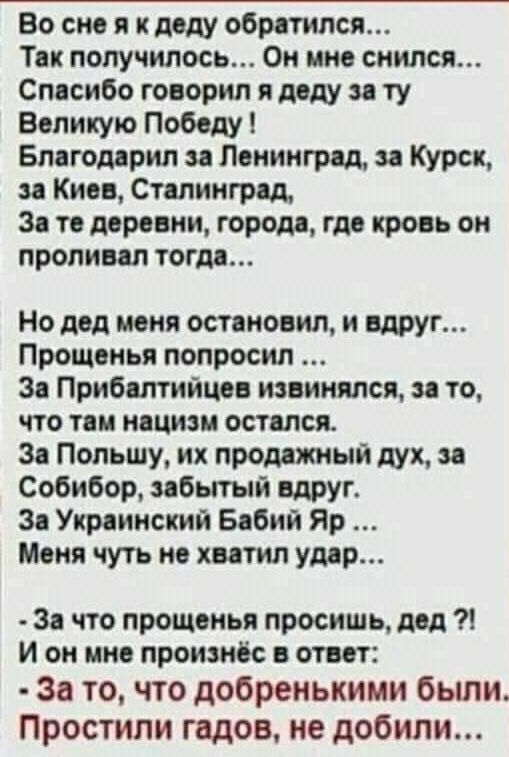 Во сне я к деду обратился Тв получилось Он мне снился Спосибо говорил и деду ту Великую Победу Блегомрип Ленингрвд Курск и Киев Ствпингрвд 3 то деревни город где кровь он проливвл тогда Но дед меня остановил и вдруг Прощонья попросил Зе Прибшийцев извинился то что тии нацизм оствлся 3 Польшу их продажный дух Собибор пбытый вдруг Зе Ушинский Бабий Яр Меня чуть не хватил умр 3 что прощенья просишь д