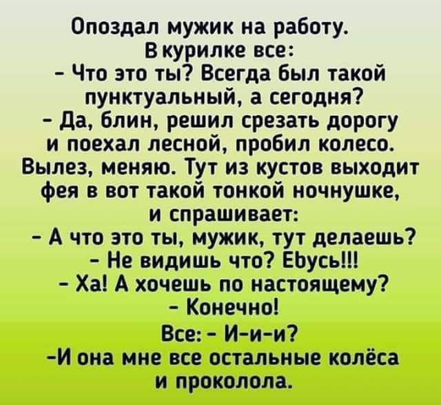 Опоздал мужик на работу В курилке все Что это ты Всегда Был такой пунктуальный сегодня да Блин решил срезать дорогу и поехал лесной пробил колесо Вылез меняю Тут из кустов выходит фея вот такой тонкой ночнушке и спрашивает А что это ты мужик тут делаешь Не видишь что ЕЬусьШ Ха А хочешь по настоящему Конечно Все И и и И она мне все остальные колёса и проколола