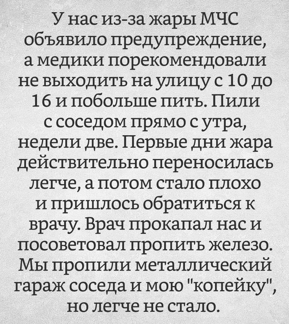 У нас из за жары МЧС объявило предупреждение а медики порекомендовали не выходить на улицу с 10 до 16 и побольше пить Пили с соседом прямо с утра недели две Первые дни жара действительно переносилась легче а потом стало плохо и пришлось обратиться к врачу Врач прокапал нас и посоветовал пропить железо Мы пропили металлический гараж соседа и мою копейку но легче не стало