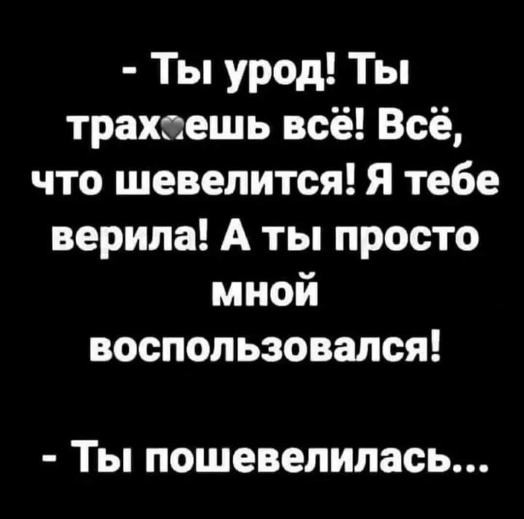 Ты урод Ты трахсешь всё Всё что шевелится Я тебе верила А ты просто мной воспользовался ТЫ лошевелилась