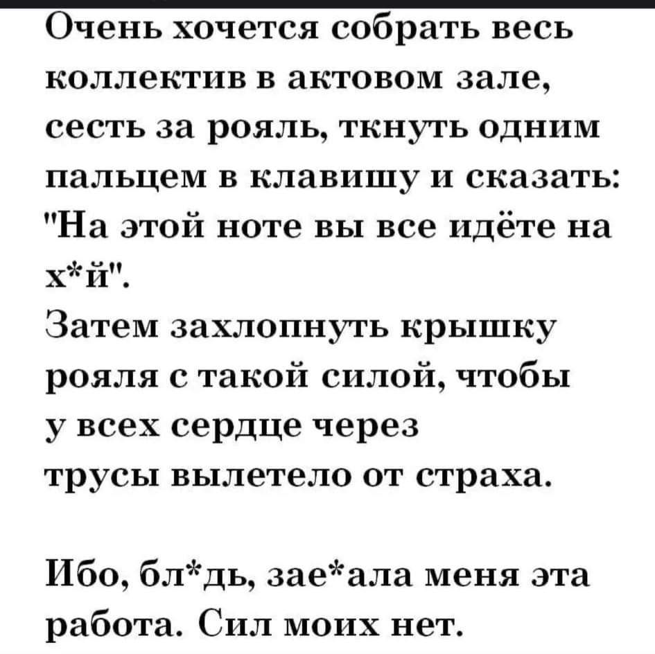 Очень хочется собрать весь коллектив в актовом зале сесть за рояль ткнуть одним пальцем в клавишу и сказать На этой ноте вы все идёте на хй Затем захлопнуть крышку рояля с такой силой чтобы у всех сердце через трусы вылетело от страха Ибо блдь заеала меня эта работа Сил моих нет