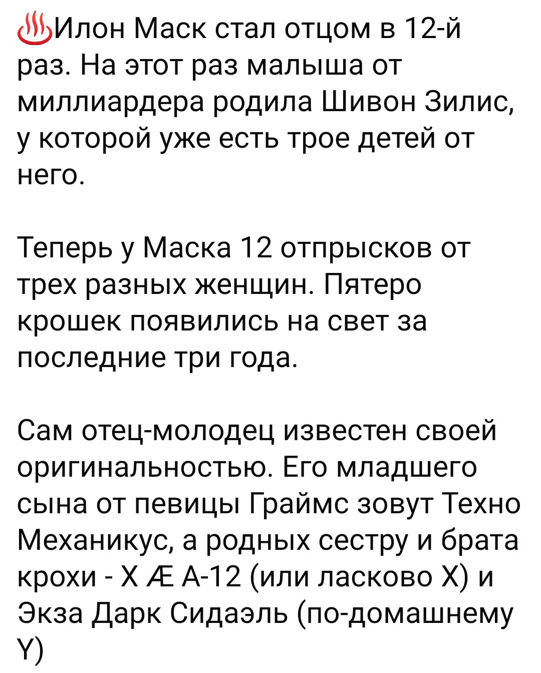 Ипон Маск стал отцом в 12 й раз На этот раз малыша от миллиардера родила Шивон 3ипис у которой уже есть трое детей от него Теперь у Маска 12 отпрысков от трех разных женщин Пятеро крошек появились на свет за последние три года Сам отец молодец известен своей оригинальностью Его младшего сына от певицы Граймс зовут Техно Механикус а родных сестру и брата крохи Х АЕ А12ипи ласково Х и Экза дарк Сида