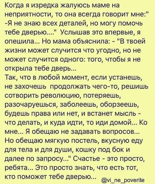 Когда я изредка жалуюсь маме на неприятности то она всегда говорит мн Я не знаю всех деталей но могу помочь тебе дверью Услышав это впервые я опешипа Но мама объяснила В твоей жизни может случится что угодно но не может случится одного того чтобы я не открыла тебе дверь Так что в любой момент если устанешь не захочешь продолжать чего то решишь сотворить революцию потеряешь разочаруешься заболеешь 