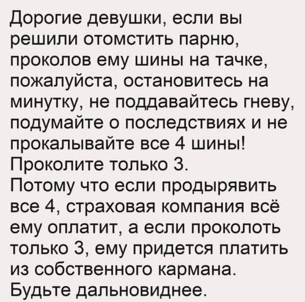 дорогие девушки если вы решили отомстить парню проколов ему шины на тачке пожалуйста остановитесь на минутку не поддавайтесь гневу подумайте о последствиях и не прокалывайте все 4 шины Проколите только 3 Потому что если продырявить все 4 страховая компания всё ему оплатит а если проколоть только 3 ему придется платить из собственного кармана Будьте дапьновиднее