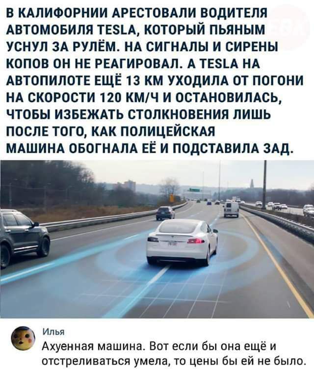 В КАПИФОРНИИ АРЕСТОВАЛИ ВОДИТЕЛЯ АВТОМОБИЛЯ ТЕ5_А КОТОРЫЙ ПЬЯНЫМ УСНУЛ ЗА РУЛЕМ НА СИГНАПЫ И ЕИРЕНН КОПОВ ОН НЕ РЕАГИРОВАЛ А ТЕ8А НА АВТОПИЛОТ ЕЩЁ 13 КМ УХОДИПА ОТ ПОГОНИ НА СКОРОСТИ 120 КМЧ И 00ТАНОВИЛАСЬ ЧТОБЫ ИЗБЕЖАТЬ СТОЛКНОВЕНИЯ ЛИШЬ ПОСЛЕ ТОГО КАК ПОЛИЦЕЙСКАЯ МАШИНА ОБОГНАЛА ЕЁ И ПОДСТАВИЛА ЗАД и Ахуеиная машина Вот если бы она ещё и отстреливаться умела то цены бы ей не было