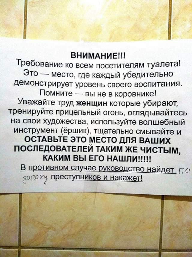 ВНИМАНИЕ Требование ко всем посетителям туалета ЭТО место где каждый убедительно демонстрирует уровень своего воспитания Помните вы не в коровнике Уважайте ТРУД женщин которые убирают тренируйте прицельный огонь отядывайтеоь на свои художества используйте волшебный инструмент ёршик тщательно смывайте и ОСТАВЬТЕ ЭТО МЕСТО дЛЯ ВАШИХ ПОСПЕДОВАТЕПЕИ ТАКИМ ЖЕ ЧИСТЫМ КАКИМ ВЫ ЕГО НАШЛИ по дела