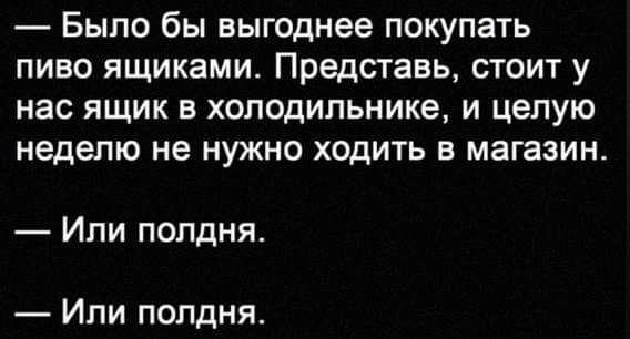 Было бы выгоднее покупать пиво ящиками Представь стоит у нас ящик в холодильнике и целую неделю не НУЖНО ХОДИТЬ Е МЗГЗЗИН Ипи полдня Или полдня