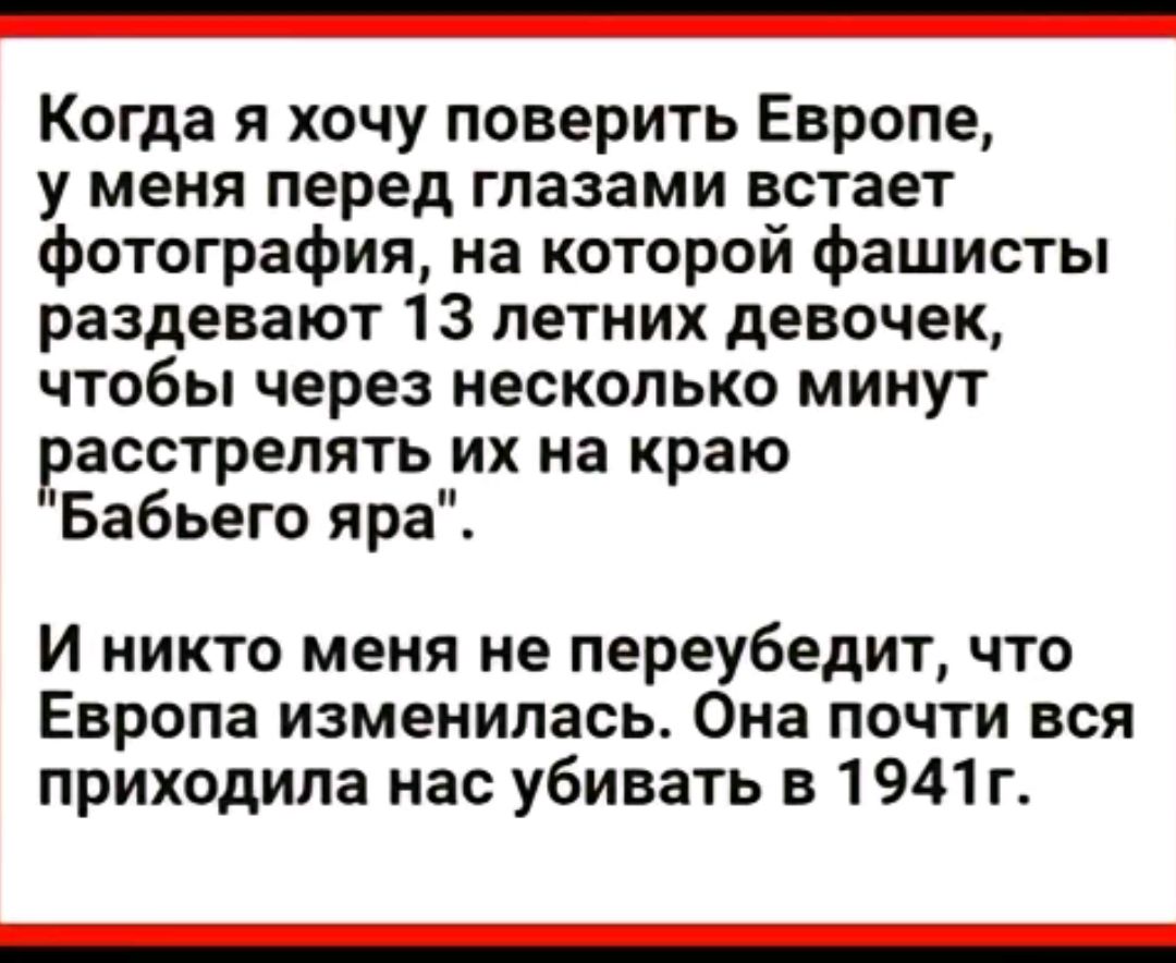 Когда я хочу поверить Европе у меня перед глазами встает фотография на которой фашисты раздевают 13 летних девочек чтобы через несколько минут расстрелять их на краю Бабьего яра И никто меня не переубедит что Европа изменилась Она почти вся приходила нас убивать в 1941 г