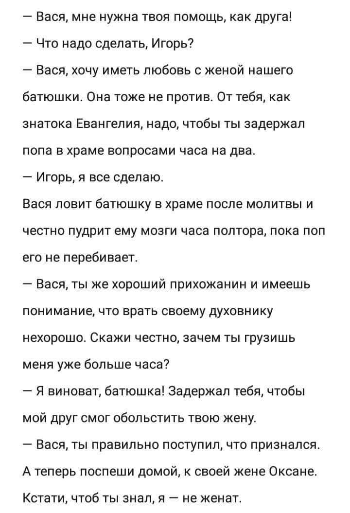 Вася мне нужна твоя помощь как друга Что надо сделать Игорь7 Вася хочу иметь любовь с женой нашего батюшки Она тоже не против От тебя как знатока Евангелия надо чтобы ты задержал лопа в храме вопросами часа на два Игорь я все сделаю Вася ловит батюшку в храме после молитвы и честно пудрит ему мозги часа полтора пока поп его не перебивает Бася ты же хороший прихожанин и имеешь понимание что врать с