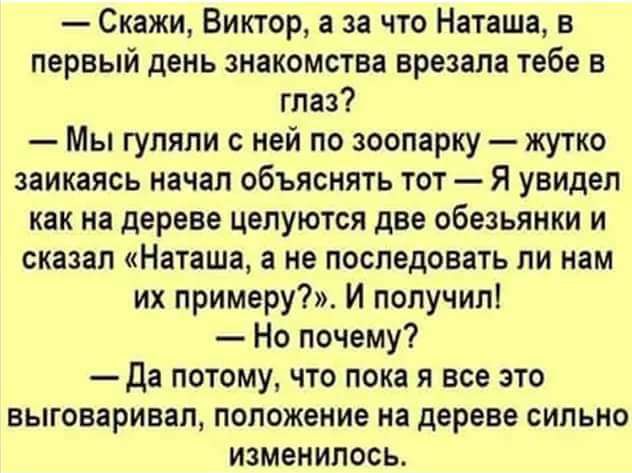 Скажи Виктор а за что Наташа в первый день знакомства врезапа тебе в глаз Мы гупяпи с ней по зоопарку жутко заикаясь иачал объяснить тот Я увидел как на дереве целуются две обезьянки и сказал Наташа а не последовать ли нам их примеру И получил Но почему да потому что пока я все это выговаривал положение на дереве сипьио изменилось