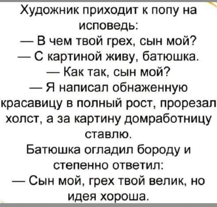 Художник приходит к попу на исповедь В чем твой грех сын мой С картиной киву батюшка Как так сын мой Я написал обнаженную красавицу в полный рост прорезал холст а за картину домработницу ставлю Батюшка огпадип бороду и степенно ответил Сын мой грех твой велик но идея ХОЕОШЗ