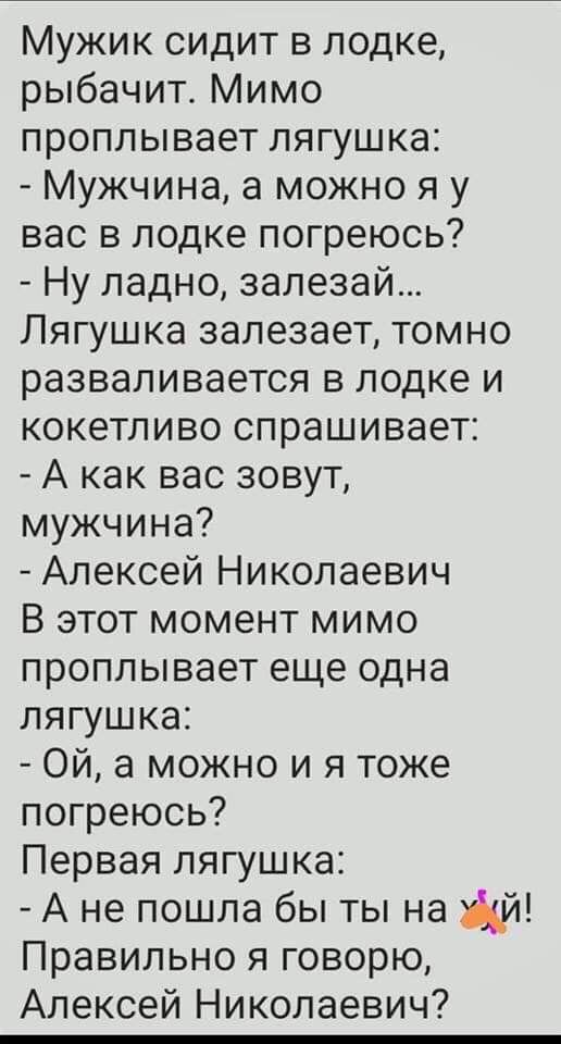 Мужик сидит в лодке рыбачит Мимо проплывает лягушка Мужчина а можно я у вас в лодке погреюсь Ну ладно запезай Лягушка залезает томно разваливается в лодке и кокетливо спрашивает А как вас зовут мужчина Алексей Николаевич В этот момент мимо проплывает еще одна лягушка Ой а можно и я тоже погреюсь Первая лягушка А не пошла бы ты на Правильно я говорю Алексей Николаевич